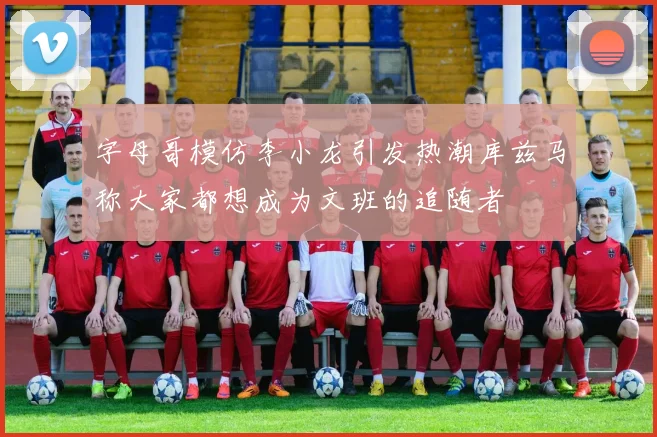 字母哥模仿李小龙引发热潮库兹马称大家都想成为文班的追随者