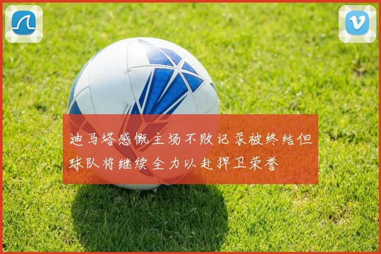 迪马塔感慨主场不败记录被终结但球队将继续全力以赴捍卫荣誉