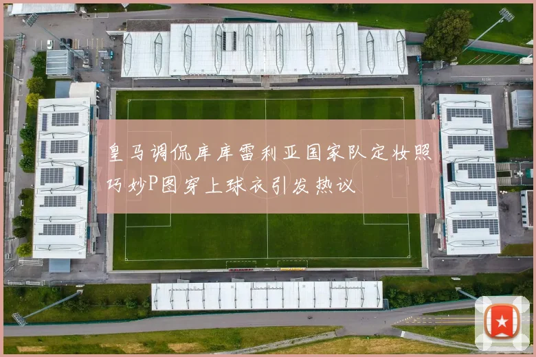 皇马调侃库库雷利亚国家队定妆照巧妙P图穿上球衣引发热议