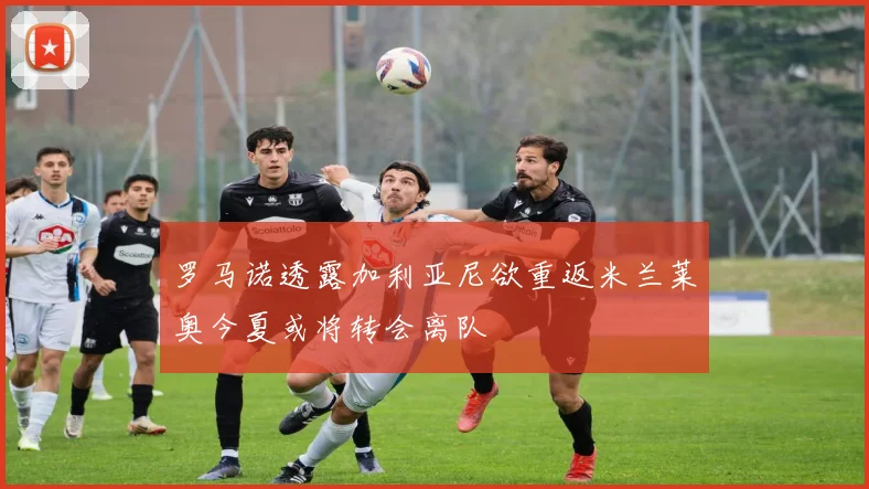 罗马诺透露加利亚尼欲重返米兰莱奥今夏或将转会离队
