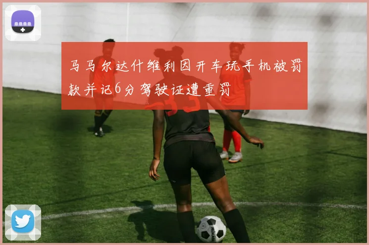 马马尔达什维利因开车玩手机被罚款并记6分驾驶证遭重罚