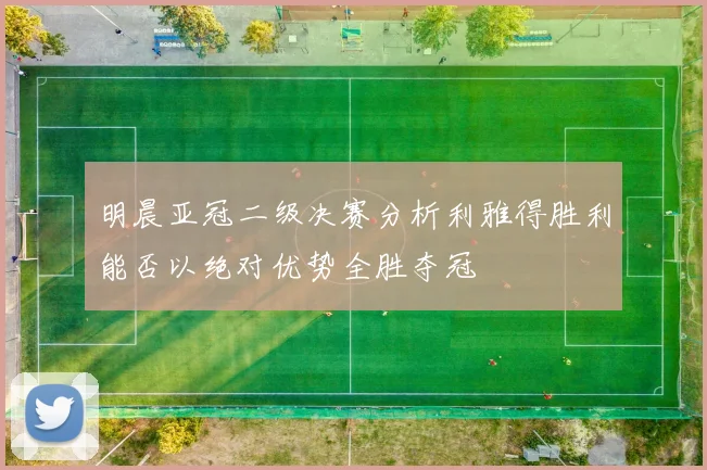明晨亚冠二级决赛分析利雅得胜利能否以绝对优势全胜夺冠