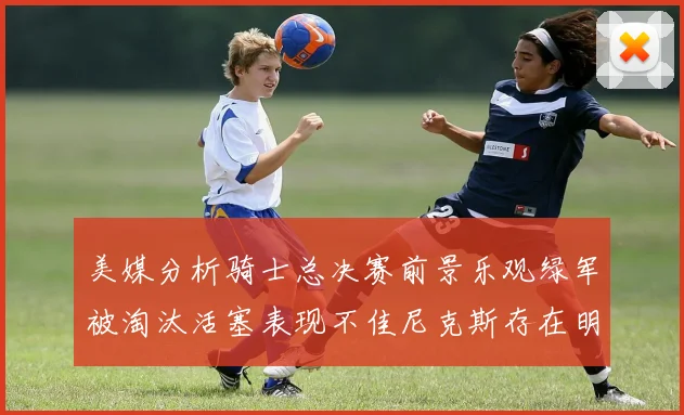 美媒分析骑士总决赛前景乐观绿军被淘汰活塞表现不佳尼克斯存在明显短板