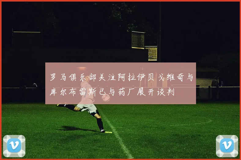 罗马俱乐部关注阿拉伊贝戈维奇与库尔布雷斯已与药厂展开谈判