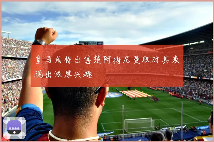 皇马或将出售楚阿梅尼曼联对其表现出浓厚兴趣