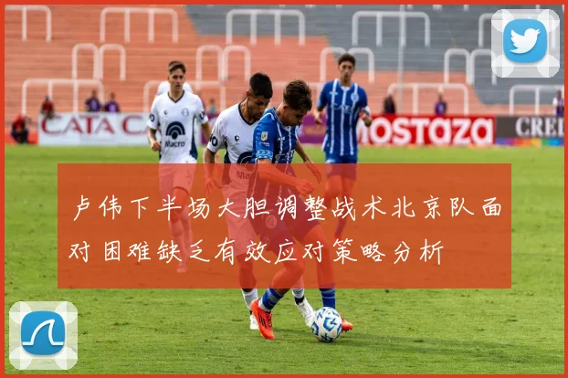 卢伟下半场大胆调整战术北京队面对困难缺乏有效应对策略分析
