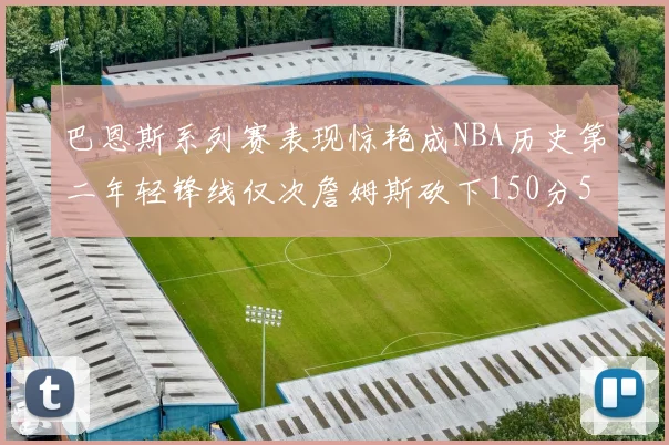 巴恩斯系列赛表现惊艳成NBA历史第二年轻锋线仅次詹姆斯砍下150分50助
