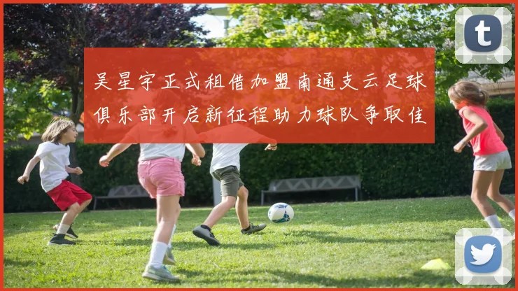 吴星宇正式租借加盟南通支云足球俱乐部开启新征程助力球队争取佳绩