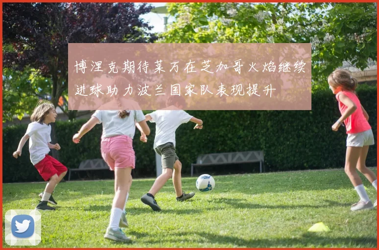 博涅克期待莱万在芝加哥火焰继续进球助力波兰国家队表现提升
