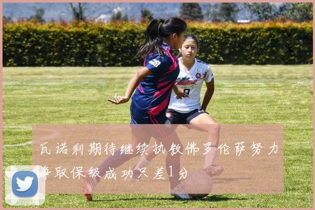 瓦诺利期待继续执教佛罗伦萨努力争取保级成功只差1分