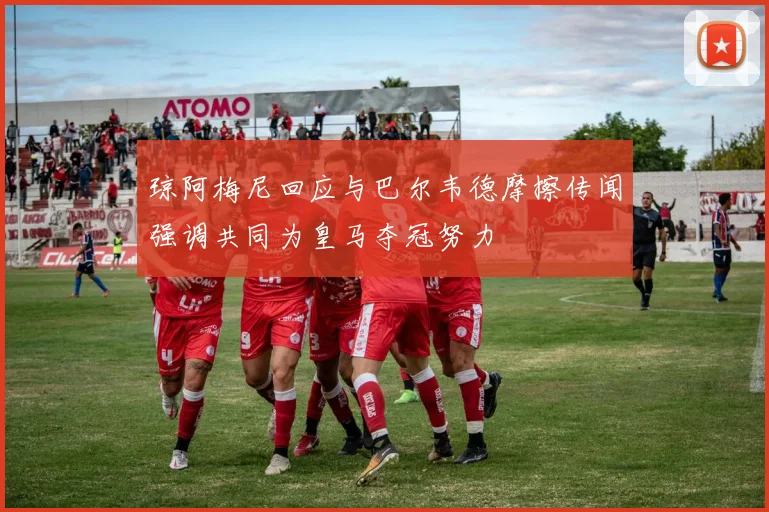 琼阿梅尼回应与巴尔韦德摩擦传闻强调共同为皇马夺冠努力